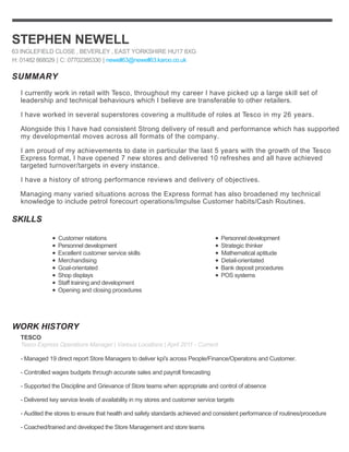 SUMMARY
SKILLS
WORK HISTORY
STEPHEN NEWELL
63 INGLEFIELD CLOSE , BEVERLEY , EAST YORKSHIRE HU17 8XG
H: 01482 868029 | C: 07702385330 | newell63@newell63.karoo.co.uk
I currently work in retail with Tesco, throughout my career I have picked up a large skill set of
leadership and technical behaviours which I believe are transferable to other retailers.
I have worked in several superstores covering a multitude of roles at Tesco in my 26 years.
Alongside this I have had consistent Strong delivery of result and performance which has supported
my developmental moves across all formats of the company.
I am proud of my achievements to date in particular the last 5 years with the growth of the Tesco
Express format, I have opened 7 new stores and delivered 10 refreshes and all have achieved
targeted turnover/targets in every instance.
I have a history of strong performance reviews and delivery of objectives.
Managing many varied situations across the Express format has also broadened my technical
knowledge to include petrol forecourt operations/Impulse Customer habits/Cash Routines.
Customer relations
Personnel development
Excellent customer service skills
Merchandising
Goal-orientated
Shop displays
Staff training and development
Opening and closing procedures
Personnel development
Strategic thinker
Mathematical aptitude
Detail-orientated
Bank deposit procedures
POS systems
TESCO
Tesco Express Operations Manager | Various Locations | April 2011 - Current
- Managed 19 direct report Store Managers to deliver kpi's across People/Finance/Operatons and Customer.
- Controlled wages budgets through accurate sales and payroll forecasting
- Supported the Discipline and Grievance of Store teams when appropriate and control of absence
- Delivered key service levels of availability in my stores and customer service targets
- Audited the stores to ensure that health and safety standards achieved and consistent performance of routines/procedure
- Coached/trained and developed the Store Management and store teams
 