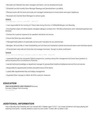 EDUCATION
ADDITIONAL INFORMATION
- Recruited and Selected new store managers and teams, and ran development pools.
- Scheduled and led monthly Store Manager Meetings and periodical team up-skilling
- Planned events with the local community and managed maintenance to ensure stores were good neighbours.
- Reviewed and coached Store Managers to achieve goals
TESCO
Store Manager | Various | June 2007 - April 2011
- I was responsible for the running of 3 Tesco sites during this time in Driffield/Bridlington and Beverley.
- Ensuring that a team of 5 direct reports managed colleague numbers from 100-250 so that teams were motivated/organised and
reviewed.
- Oversee the customer experience for salesfloor standards and service.
- Ensure that Store kpis were delivered
- I Managed trade patterns of seasonality and ensured I had plans for any adverse kpis.
- Managed all round offer of fresh food/clothing and non-food and maintained controls and ensured teams were technical experts
- I Ensured team were safe and stock loss and wastage minimised, through my stock control team
TESCO
Senior Team/ Line Manager | Various Locations | March 1990 - June 2007
- I graduated through the companies Options programme, covering various line management and senior team positions in
various locations from Lincolnshire to Yorkshire.
- Learned technical knowledge as department manager for grocery/fresh food/non food/personnel and front end service.
- Responsible for departmental numbers and performance of the teams.
- Looked after departmental rotas and holiday management.
- Supported Store manager to deliver all of the customer measures.
HND IN BUSINESS AND FINANCE Business
Grimsby College/ Hull University
Grimsby/Hull
I live in Beverley East Yorkshire and I am married with 3 children aged 13,10,7. I am a keen sportsman and enjoy playing and
watching most sports, I recently started to coach my sons Under 13 team with my father in law.
 