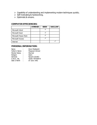  Capability of understanding and implementing modern techniques quickly.
 Self-motivating & hardworking.
 Optimistic & sincere.
COMPUTER EFFECIENCIES:
AVERAGE GOOD EXECLLENT
Microsoft Word 
Microsoft Excel 
Microsoft Power Point 
Microsoft Access 
Internet 
PERSONAL INFORMATION:
Name : Kiran Mubbashir
Father’s Name : Maqsood Ahmed
Marital Status : Married
Religion : Islam
Domicile : Karachi (Sindh)
C.N.I.C. No. : 42301-7074369-8
Date of Birth : 07 June 1992
 