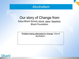 Alcoholism Our story of Change from Satya Bharti School , Achrol ,  Jaipur ,  Rajasthan , Bharti Foundation Problem being attempted to change : Use of alcoholism.  