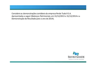 Considereas demonstraçõescontábeis da empresa Perde Tudo X S.A.
Apresentadas a seguir (Balanços Patrimoniais em 31/12/2013 e 31/12/2014 e a
Demonstração do Resultado para o ano de 2014).
 
