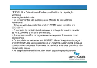 * E.P.C.L.D. = Estimativa de Perdas com Créditos de Liquidação
Duvidosa
Informações Adicionais:
− Os investimentos são avaliados pelo Método da Equivalência
Patrimonial.
− Todos os veículos existentes em 31/12/2013 foram vendidos em
02/01/2014.
− O aumento de capital foi efetuado com a entrega de veículos no valor
de R$ 5.000,00 e o restante em dinheiro.
− A empresa classifica os pagamentos de despesas financeiras como
operacionais.
− Os empréstimos existentes em 31/12/2013 foram integralmente pagos
em 02/01/2014. Do saldo existente em 31/12/2013 o valor de R$ 8.000,00
corresponde a despesas financeiras de períodos anteriores que ainda não
haviam sido pagos.
− As despesas financeiras de 2014 foram pagas no próprio período.
 
