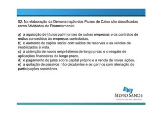 02. Na elaboração da Demonstração dos Fluxos de Caixa são classificadas
como Atividades de Financiamento:
a) a aquisição de títulos patrimoniais de outras empresas e os contratos de
mútuo concedidos às empresas controladas.
b) o aumento de capital social com saldos de reservas e as vendas de
imobilizados à vista.
c) a obtenção de novos empréstimos de longo prazo e o resgate de
aplicações financeiras de longo prazo.
d) o pagamento de juros sobre capital próprio e a venda de novas ações.
e) a quitação de passivos não circulantes e os ganhos com alienação de
participações societárias.
 