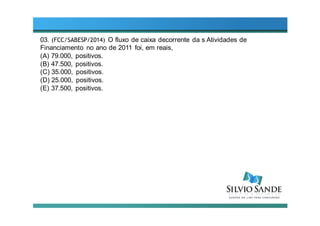 03. (FCC/SABESP/2014) O fluxo de caixa decorrente da s Atividades de
Financiamento no ano de 2011 foi, em reais,
(A) 79.000, positivos.
(B) 47.500, positivos.
(C) 35.000, positivos.
(D) 25.000, positivos.
(E) 37.500, positivos.
 