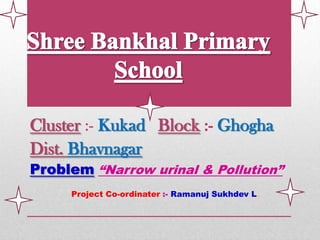 Cluster :- Kukad Block :- Ghogha
Dist. Bhavnagar
Problem “Narrow urinal & Pollution”
     Project Co-ordinater :- Ramanuj Sukhdev L.
 