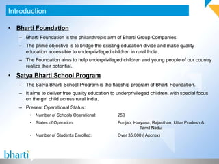 Bharti Foundation Bharti Foundation is the philanthropic arm of Bharti Group Companies. The prime objective is to bridge the existing education divide and make quality education accessible to underprivileged children in rural India. The Foundation aims to help underprivileged children and young people of our country realize their potential. Satya Bharti School Program The Satya Bharti School Program is the flagship program of Bharti Foundation. It aims to deliver free quality education to underprivileged children, with special focus on the girl child across rural India. Present Operational Status: Number of Schools Operational: 250 States of Operation: Punjab, Haryana, Rajasthan, Uttar Pradesh &  Tamil Nadu Number of Students Enrolled: Over 35,000 ( Approx) Introduction 