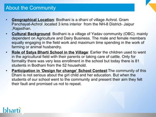 Geographical Location : Bodhani is a dhani of village Achrol. Gram Panchayat-Achrol .located 3 kms interior  from the NH-8 District- Jaipur ,Rajasthan.  Cultural Background : Bodhani is a village of Yadav community (OBC). mainly dependent on Agriculture and Dairy Business. The male and female members equally engaging in the field work and maximum time spending in the work of farming or animal husbandry. Role of Satya Bharti School in the Village : Earlier the children used to went in the agricultural field with their parents or taking care of cattle. Only for formality there was very less enrollment in the school but today there is 81 students in Bodhani from the 52 household.  Participation in ‘Design for change’ School Contest :The community of this Dhani is not serious about the girl child and her education. But when the  students of our school went to the community and present their aim they felt their fault and promised us not to repeat. About the Community 