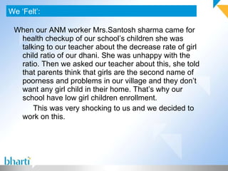 When our ANM worker Mrs.Santosh sharma came for health checkup of our school’s children she was talking to our teacher about the decrease rate of girl child ratio of our dhani. She was unhappy with the ratio. Then we asked our teacher about this, she told that parents think that girls are the second name of poorness and problems in our village and they don’t want any girl child in their home. That’s why our school have low girl children enrollment. This was very shocking to us and we decided to work on this. We ‘Felt’: Photograph (If any) 
