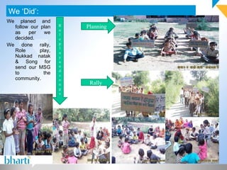 We planed and follow our plan as per we decided. We done rally, Role play, Nukkad natak & Song for send our MSG to the community. We ‘Did’: Photograph (If any) Planning Rally Role play and songs 