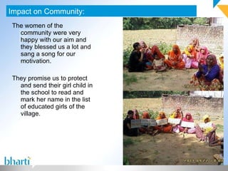 The women of the community were very happy with our aim and they blessed us a lot and sang a song for our motivation. They promise us to protect and send their girl child in the school to read and mark her name in the list of educated girls of the village. Impact on Community: Photograph (If any) 