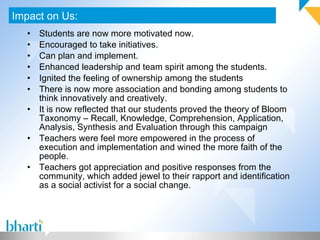 Students are now more motivated now. Encouraged to take initiatives. Can plan and implement. Enhanced leadership and team spirit among the students. Ignited the feeling of ownership among the students There is now more association and bonding among students to think innovatively and creatively. It is now reflected that our students proved the theory of Bloom Taxonomy – Recall, Knowledge, Comprehension, Application, Analysis, Synthesis and Evaluation through this campaign Teachers were feel more empowered in the process of execution and implementation and wined the more faith of the people. Teachers got appreciation and positive responses from the community, which added jewel to their rapport and identification as a social activist for a social change.  Impact on Us: 