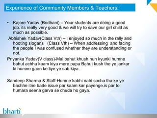 Kajore Yadav (Bodhani) – Your students are doing a good job. its really very good & we will try to save our girl child as much as possible.  Abhishek Yadav(Class Vth) – I enjoyed so much in the rally and hooting slogans  (Class Vth) – When addressing  and facing the people I was confused whether they are understanding or not.  Priyanka Yadav(V class)-Mai bahut khush hun kyunki humne bahut achha kaam kiya mere papa Bahut kush the ye jankar ki humne gaon ke liye ye sab kiya. Sandeep Sharma & Staff-Humne kabhi nahi socha tha ke ye bachhe itne bade issue par kaam kar payenge.is par to humara seena garva se chuda ho gaya.  Experience of Community Members & Teachers: 
