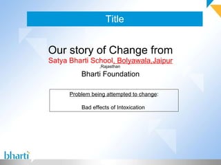 Title Our story of Change from Satya Bharti School , Bolyawala,Jaipur   ,Rajasthan  Bharti Foundation Problem being attempted to change : Bad effects of Intoxication  