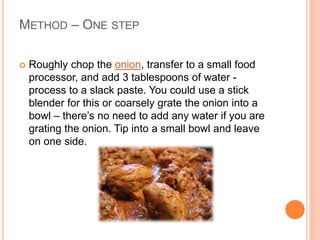METHOD – ONE STEP
 Roughly chop the onion, transfer to a small food
processor, and add 3 tablespoons of water -
process to a slack paste. You could use a stick
blender for this or coarsely grate the onion into a
bowl – there’s no need to add any water if you are
grating the onion. Tip into a small bowl and leave
on one side.
 