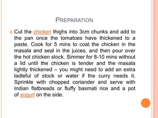 PREPARATION
 Cut the chicken thighs into 3cm chunks and add to
the pan once the tomatoes have thickened to a
paste. Cook for 5 mins to coat the chicken in the
masala and seal in the juices, and then pour over
the hot chicken stock. Simmer for 8-10 mins without
a lid until the chicken is tender and the masala
lightly thickened – you might need to add an extra
ladleful of stock or water if the curry needs it.
Sprinkle with chopped coriander and serve with
Indian flatbreads or fluffy basmati rice and a pot
of yogurt on the side.
 