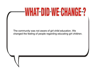 The community was not aware of girl child education. We changed the feeling of people regarding educating girl children.  