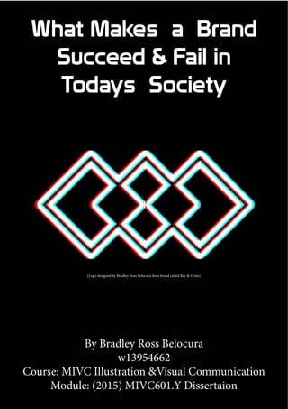 What Makes a Brand
Succeed & Fail in
Todays Society
By Bradley Ross Belocura
w13954662
Course: MIVC Illustration &Visual Communication
Module: (2015) MIVC601.Y Dissertaion
(Logo designed by Bradley Ross Belocura for a brand called Bay & Cents)
 