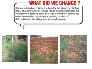 Students visited and planned to beautify the village by planting trees. The community of  Dhulka  village was ignorant about the importance of planting trees, so it was planned that community would be sensitize regarding the growing problem of deforestation in the Village and surrounding area. 
