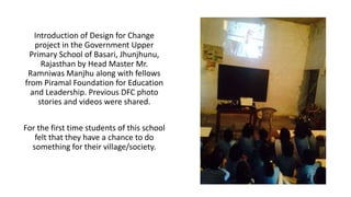 Introduction of Design for Change 
project in the Government Upper 
Primary School of Basari, Jhunjhunu, 
Rajasthan by Head Master Mr. 
Ramniwas Manjhu along with fellows 
from Piramal Foundation for Education 
and Leadership. Previous DFC photo 
stories and videos were shared. 
For the first time students of this school 
felt that they have a chance to do 
something for their village/society. 
 