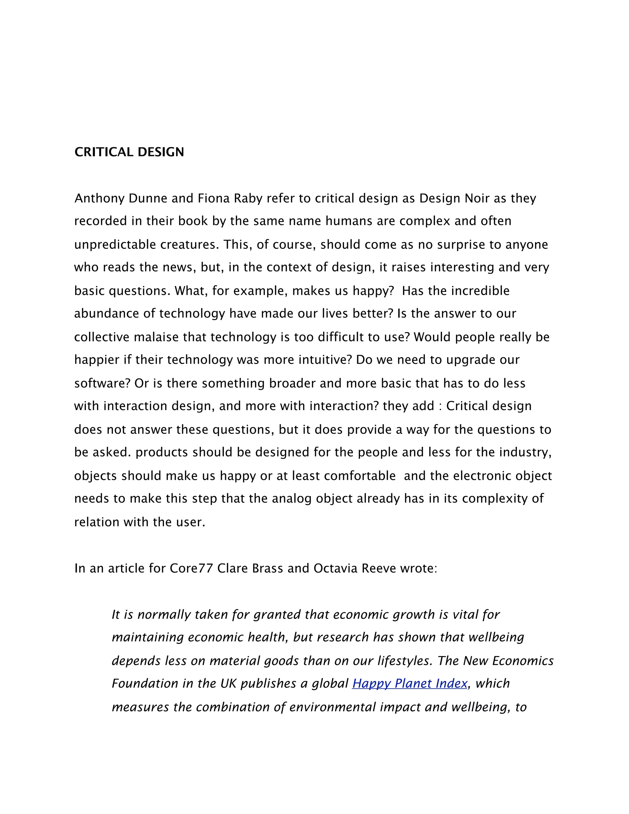 CRITICAL DESIGN


Anthony Dunne and Fiona Raby refer to critical design as Design Noir as they
recorded in their book by the same name humans are complex and often
unpredictable creatures. This, of course, should come as no surprise to anyone
who reads the news, but, in the context of design, it raises interesting and very
basic questions. What, for example, makes us happy?  Has the incredible
abundance of technology have made our lives better? Is the answer to our
collective malaise that technology is too difficult to use? Would people really be
happier if their technology was more intuitive? Do we need to upgrade our
software? Or is there something broader and more basic that has to do less
with interaction design, and more with interaction? they add : Critical design
does not answer these questions, but it does provide a way for the questions to
be asked. products should be designed for the people and less for the industry,
objects should make us happy or at least comfortable and the electronic object
needs to make this step that the analog object already has in its complexity of
relation with the user.


In an article for Core77 Clare Brass and Octavia Reeve wrote:


      It is normally taken for granted that economic growth is vital for
      maintaining economic health, but research has shown that wellbeing
      depends less on material goods than on our lifestyles. The New Economics
      Foundation in the UK publishes a global Happy Planet Index, which
      measures the combination of environmental impact and wellbeing, to
 