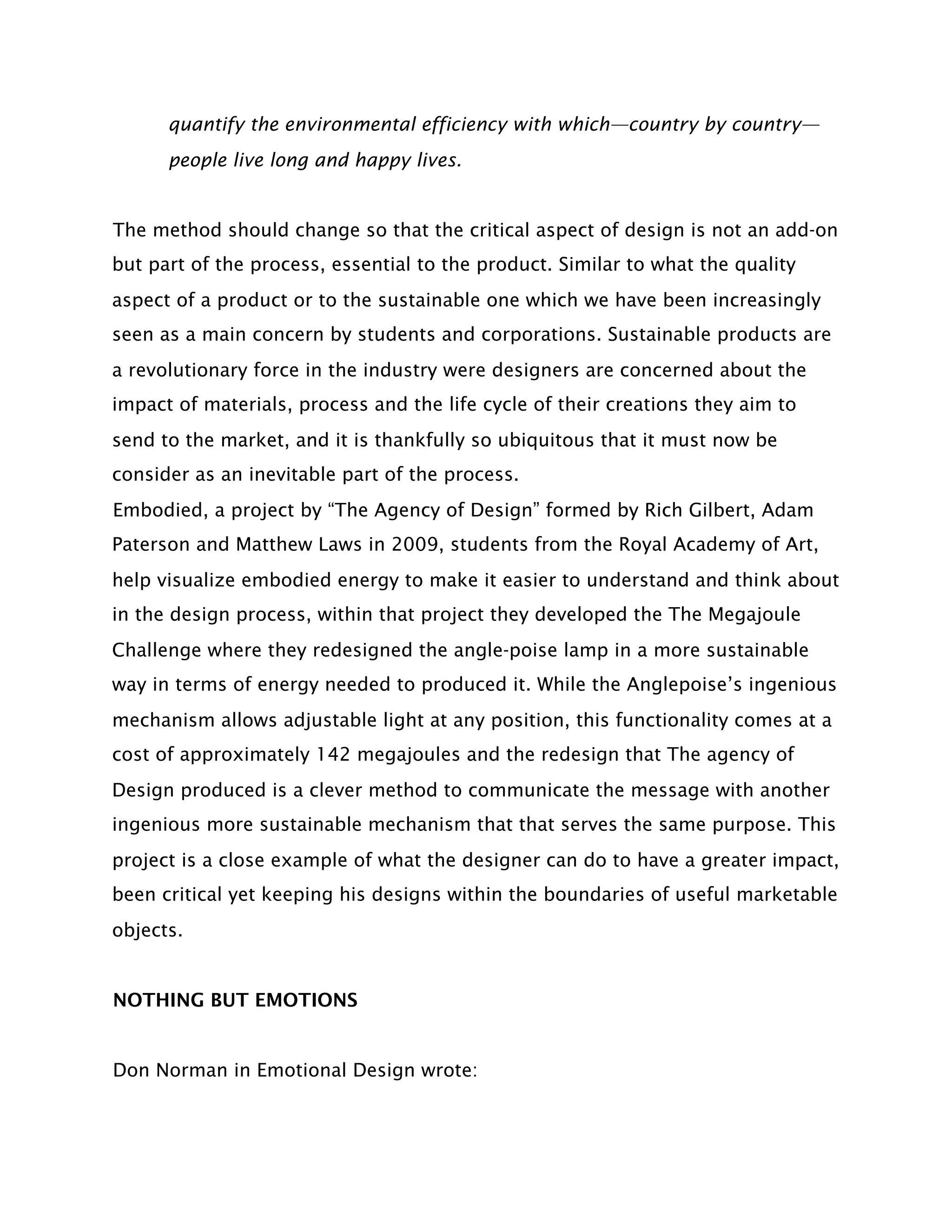 quantify the environmental efficiency with which—country by country—
      people live long and happy lives.


The method should change so that the critical aspect of design is not an add-on
but part of the process, essential to the product. Similar to what the quality
aspect of a product or to the sustainable one which we have been increasingly
seen as a main concern by students and corporations. Sustainable products are
a revolutionary force in the industry were designers are concerned about the
impact of materials, process and the life cycle of their creations they aim to
send to the market, and it is thankfully so ubiquitous that it must now be
consider as an inevitable part of the process.
Embodied, a project by “The Agency of Design” formed by Rich Gilbert, Adam
Paterson and Matthew Laws in 2009, students from the Royal Academy of Art,
help visualize embodied energy to make it easier to understand and think about
in the design process, within that project they developed the The Megajoule
Challenge where they redesigned the angle-poise lamp in a more sustainable
way in terms of energy needed to produced it. While the Anglepoise’s ingenious
mechanism allows adjustable light at any position, this functionality comes at a
cost of approximately 142 megajoules and the redesign that The agency of
Design produced is a clever method to communicate the message with another
ingenious more sustainable mechanism that that serves the same purpose. This
project is a close example of what the designer can do to have a greater impact,
been critical yet keeping his designs within the boundaries of useful marketable
objects.


NOTHING BUT EMOTIONS


Don Norman in Emotional Design wrote:
 