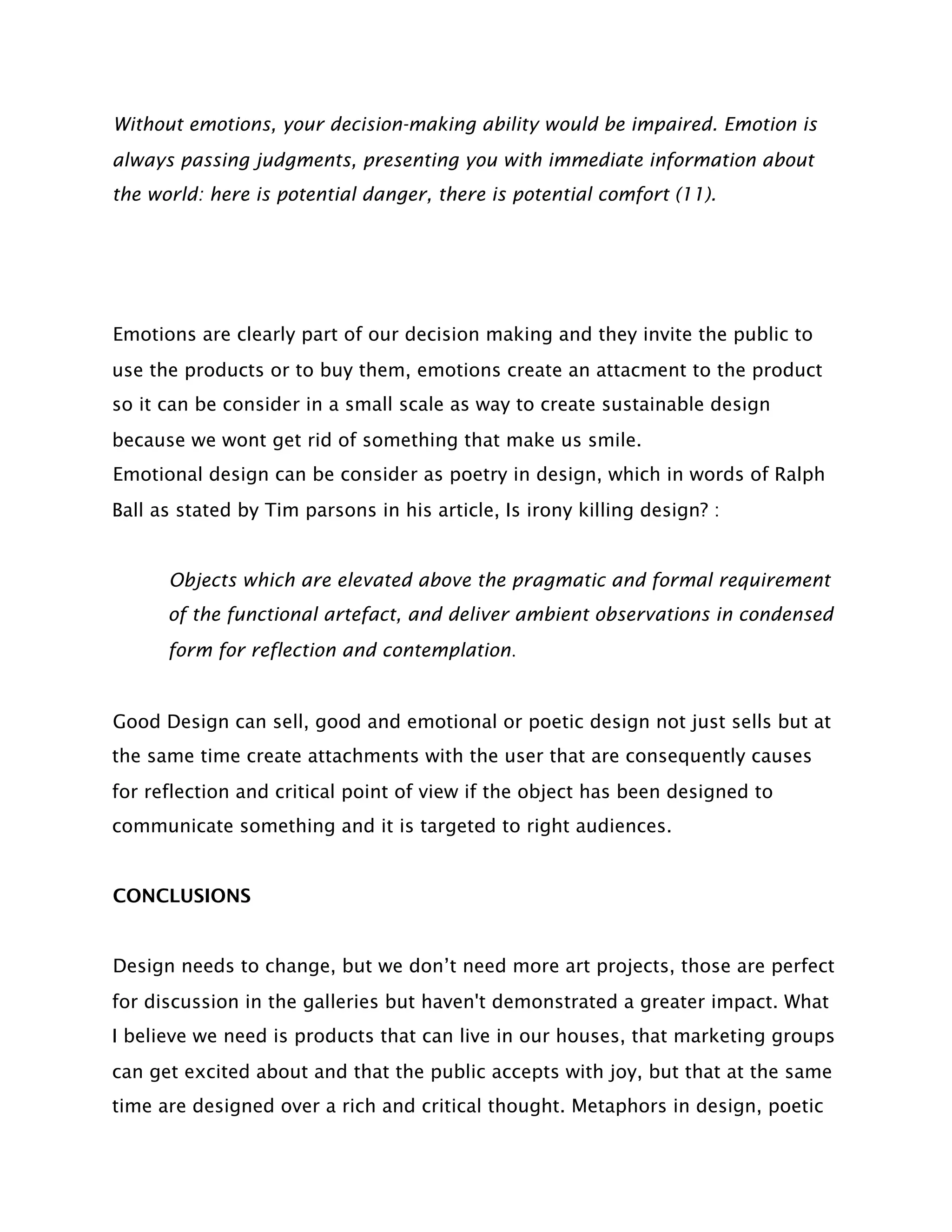 Without emotions, your decision-making ability would be impaired. Emotion is
always passing judgments, presenting you with immediate information about
the world: here is potential danger, there is potential comfort (11).




Emotions are clearly part of our decision making and they invite the public to
use the products or to buy them, emotions create an attacment to the product
so it can be consider in a small scale as way to create sustainable design
because we wont get rid of something that make us smile.
Emotional design can be consider as poetry in design, which in words of Ralph
Ball as stated by Tim parsons in his article, Is irony killing design? :


      Objects which are elevated above the pragmatic and formal requirement
      of the functional artefact, and deliver ambient observations in condensed
      form for reflection and contemplation.


Good Design can sell, good and emotional or poetic design not just sells but at
the same time create attachments with the user that are consequently causes
for reflection and critical point of view if the object has been designed to
communicate something and it is targeted to right audiences.


CONCLUSIONS


Design needs to change, but we don’t need more art projects, those are perfect
for discussion in the galleries but haven't demonstrated a greater impact. What
I believe we need is products that can live in our houses, that marketing groups
can get excited about and that the public accepts with joy, but that at the same
time are designed over a rich and critical thought. Metaphors in design, poetic
 