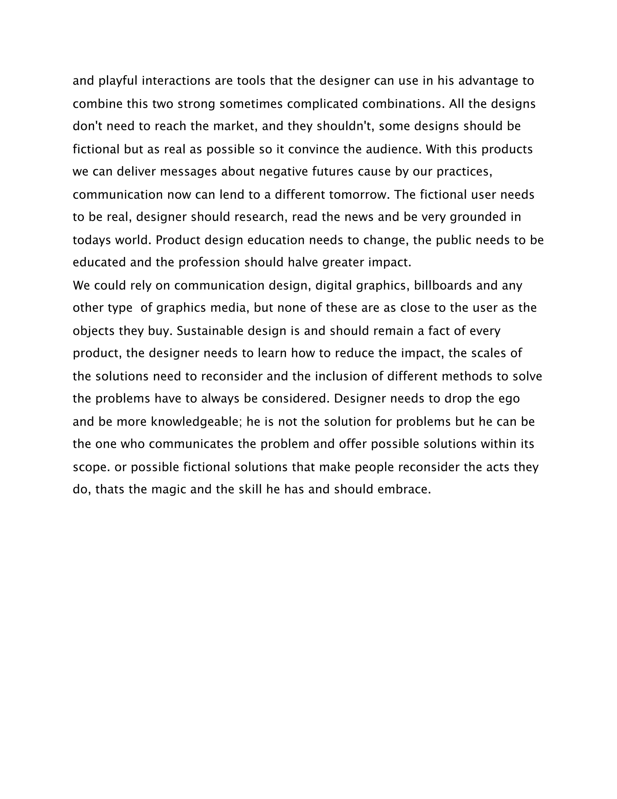 and playful interactions are tools that the designer can use in his advantage to
combine this two strong sometimes complicated combinations. All the designs
don't need to reach the market, and they shouldn't, some designs should be
fictional but as real as possible so it convince the audience. With this products
we can deliver messages about negative futures cause by our practices,
communication now can lend to a different tomorrow. The fictional user needs
to be real, designer should research, read the news and be very grounded in
todays world. Product design education needs to change, the public needs to be
educated and the profession should halve greater impact.
We could rely on communication design, digital graphics, billboards and any
other type of graphics media, but none of these are as close to the user as the
objects they buy. Sustainable design is and should remain a fact of every
product, the designer needs to learn how to reduce the impact, the scales of
the solutions need to reconsider and the inclusion of different methods to solve
the problems have to always be considered. Designer needs to drop the ego
and be more knowledgeable; he is not the solution for problems but he can be
the one who communicates the problem and offer possible solutions within its
scope. or possible fictional solutions that make people reconsider the acts they
do, thats the magic and the skill he has and should embrace.
 