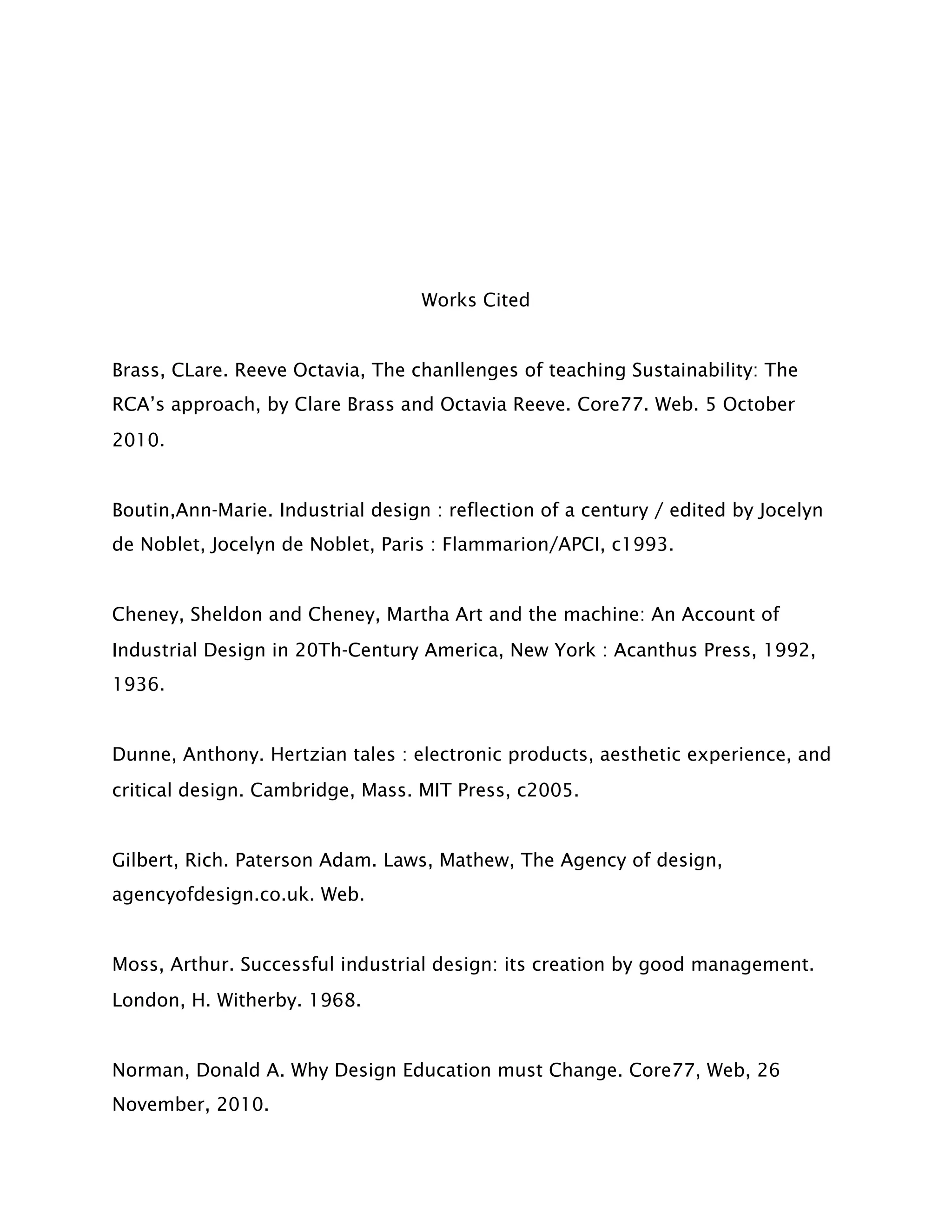 Works Cited


Brass, CLare. Reeve Octavia, The chanllenges of teaching Sustainability: The
RCA’s approach, by Clare Brass and Octavia Reeve. Core77. Web. 5 October
2010.


Boutin,Ann-Marie. Industrial design : reflection of a century / edited by Jocelyn
de Noblet, Jocelyn de Noblet, Paris : Flammarion/APCI, c1993.


Cheney, Sheldon and Cheney, Martha Art and the machine: An Account of
Industrial Design in 20Th-Century America, New York : Acanthus Press, 1992,
1936.


Dunne, Anthony. Hertzian tales : electronic products, aesthetic experience, and
critical design. Cambridge, Mass. MIT Press, c2005.


Gilbert, Rich. Paterson Adam. Laws, Mathew, The Agency of design,
agencyofdesign.co.uk. Web.


Moss, Arthur. Successful industrial design: its creation by good management.
London, H. Witherby. 1968.


Norman, Donald A. Why Design Education must Change. Core77, Web, 26
November, 2010.
 