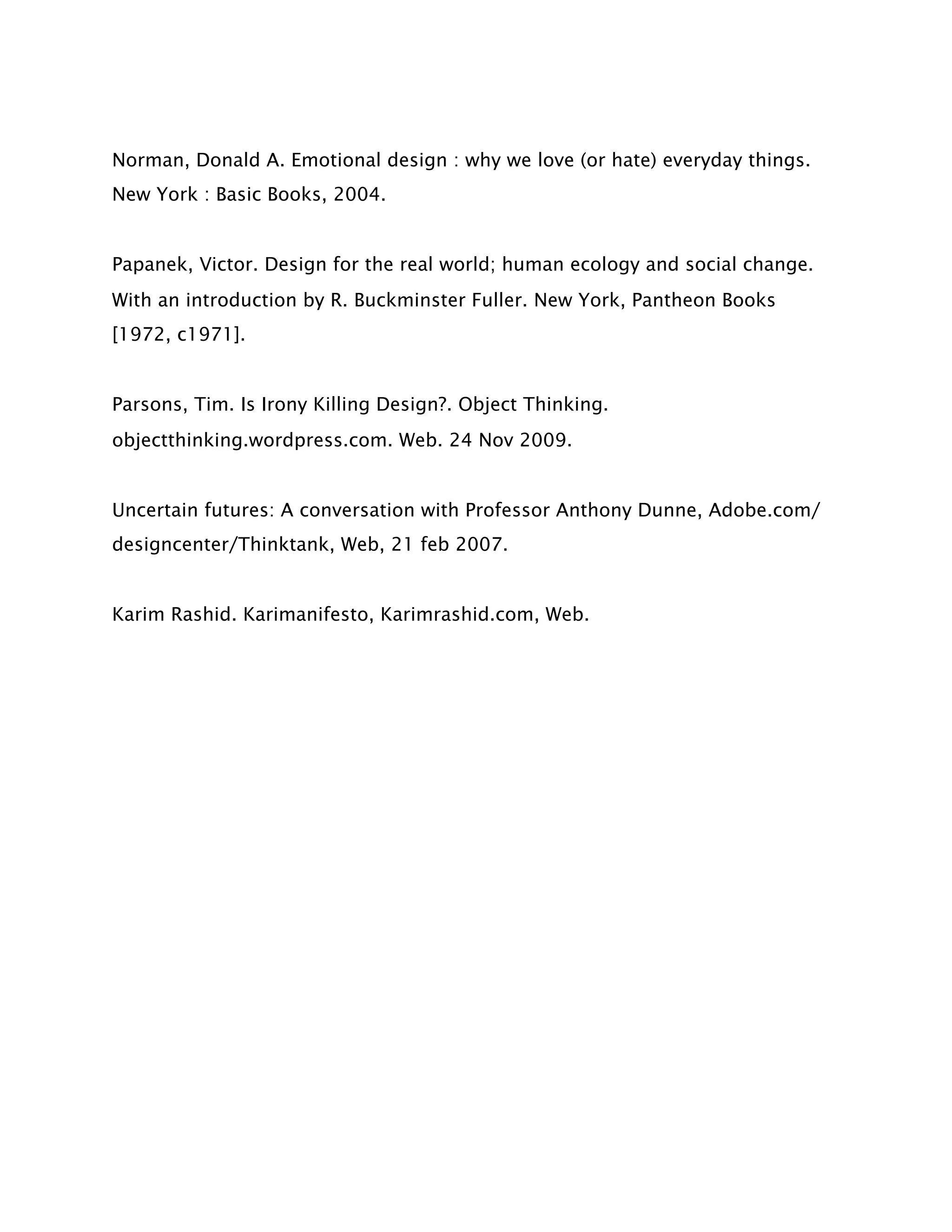 Norman, Donald A. Emotional design : why we love (or hate) everyday things.
New York : Basic Books, 2004.


Papanek, Victor. Design for the real world; human ecology and social change.
With an introduction by R. Buckminster Fuller. New York, Pantheon Books
[1972, c1971].


Parsons, Tim. Is Irony Killing Design?. Object Thinking.
objectthinking.wordpress.com. Web. 24 Nov 2009.


Uncertain futures: A conversation with Professor Anthony Dunne, Adobe.com/
designcenter/Thinktank, Web, 21 feb 2007.


Karim Rashid. Karimanifesto, Karimrashid.com, Web.
 