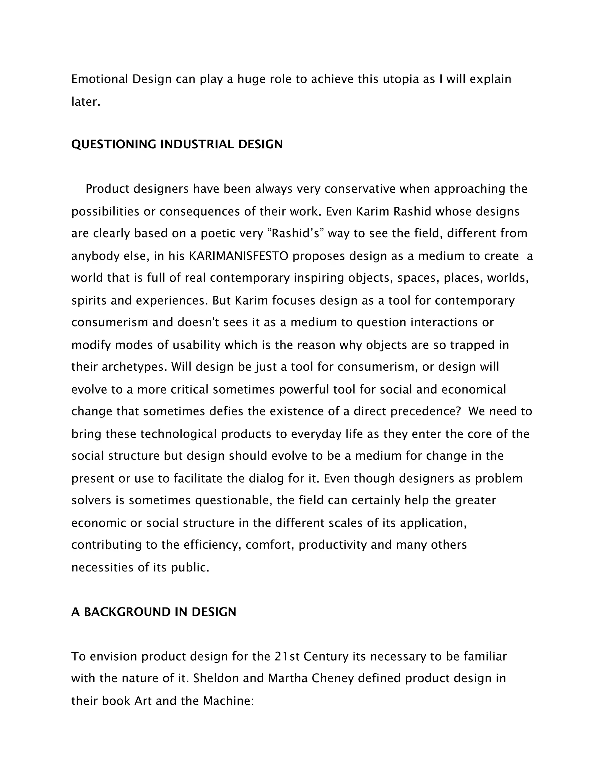 Emotional Design can play a huge role to achieve this utopia as I will explain
later.


QUESTIONING INDUSTRIAL DESIGN


  Product designers have been always very conservative when approaching the
possibilities or consequences of their work. Even Karim Rashid whose designs
are clearly based on a poetic very “Rashid’s” way to see the field, different from
anybody else, in his KARIMANISFESTO proposes design as a medium to create a
world that is full of real contemporary inspiring objects, spaces, places, worlds,
spirits and experiences. But Karim focuses design as a tool for contemporary
consumerism and doesn't sees it as a medium to question interactions or
modify modes of usability which is the reason why objects are so trapped in
their archetypes. Will design be just a tool for consumerism, or design will
evolve to a more critical sometimes powerful tool for social and economical
change that sometimes defies the existence of a direct precedence? We need to
bring these technological products to everyday life as they enter the core of the
social structure but design should evolve to be a medium for change in the
present or use to facilitate the dialog for it. Even though designers as problem
solvers is sometimes questionable, the field can certainly help the greater
economic or social structure in the different scales of its application,
contributing to the efficiency, comfort, productivity and many others
necessities of its public.


A BACKGROUND IN DESIGN


To envision product design for the 21st Century its necessary to be familiar
with the nature of it. Sheldon and Martha Cheney defined product design in
their book Art and the Machine:
 