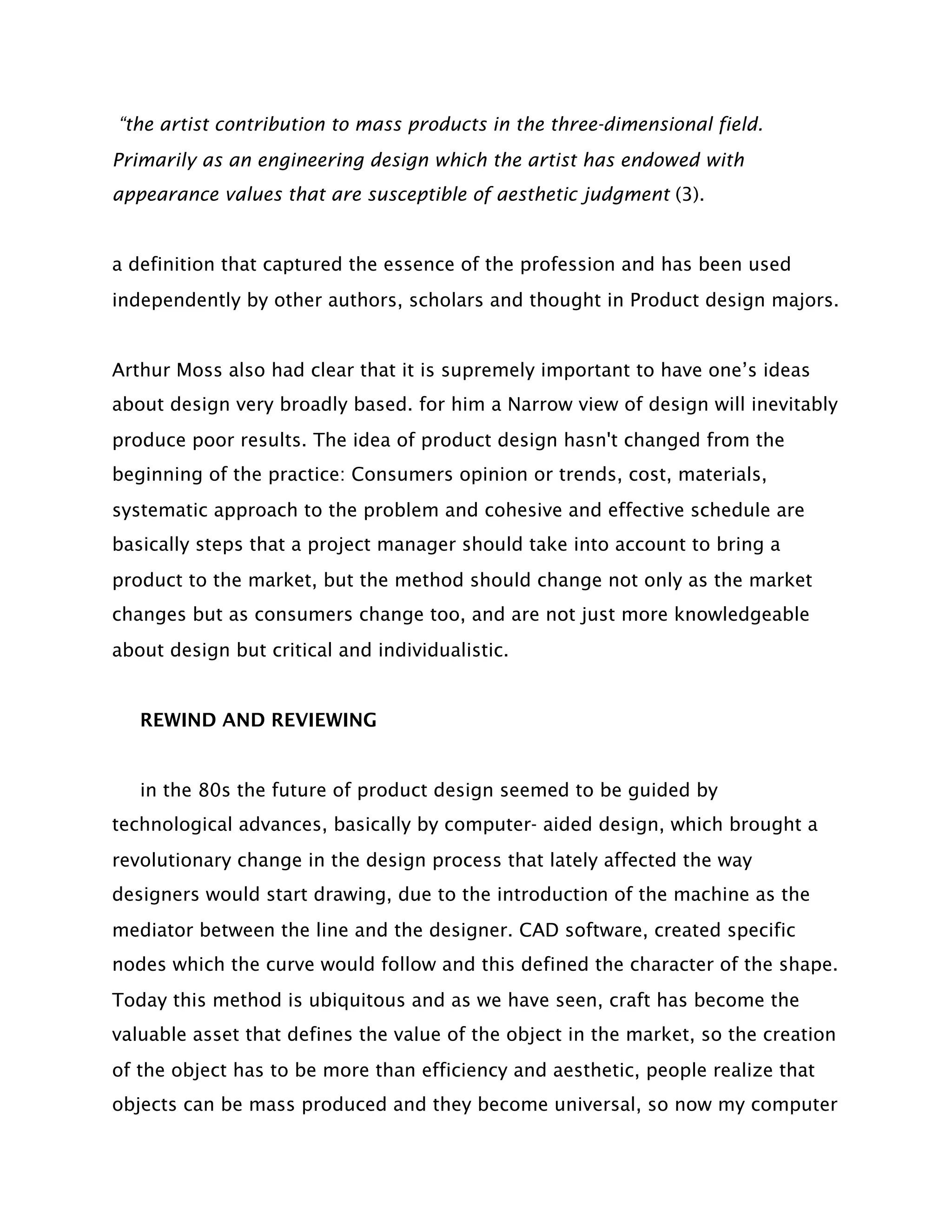 “the artist contribution to mass products in the three-dimensional field.
Primarily as an engineering design which the artist has endowed with
appearance values that are susceptible of aesthetic judgment (3).


a definition that captured the essence of the profession and has been used
independently by other authors, scholars and thought in Product design majors.


Arthur Moss also had clear that it is supremely important to have one’s ideas
about design very broadly based. for him a Narrow view of design will inevitably
produce poor results. The idea of product design hasn't changed from the
beginning of the practice: Consumers opinion or trends, cost, materials,
systematic approach to the problem and cohesive and effective schedule are
basically steps that a project manager should take into account to bring a
product to the market, but the method should change not only as the market
changes but as consumers change too, and are not just more knowledgeable
about design but critical and individualistic.


   REWIND AND REVIEWING


   in the 80s the future of product design seemed to be guided by
technological advances, basically by computer- aided design, which brought a
revolutionary change in the design process that lately affected the way
designers would start drawing, due to the introduction of the machine as the
mediator between the line and the designer. CAD software, created specific
nodes which the curve would follow and this defined the character of the shape.
Today this method is ubiquitous and as we have seen, craft has become the
valuable asset that defines the value of the object in the market, so the creation
of the object has to be more than efficiency and aesthetic, people realize that
objects can be mass produced and they become universal, so now my computer
 