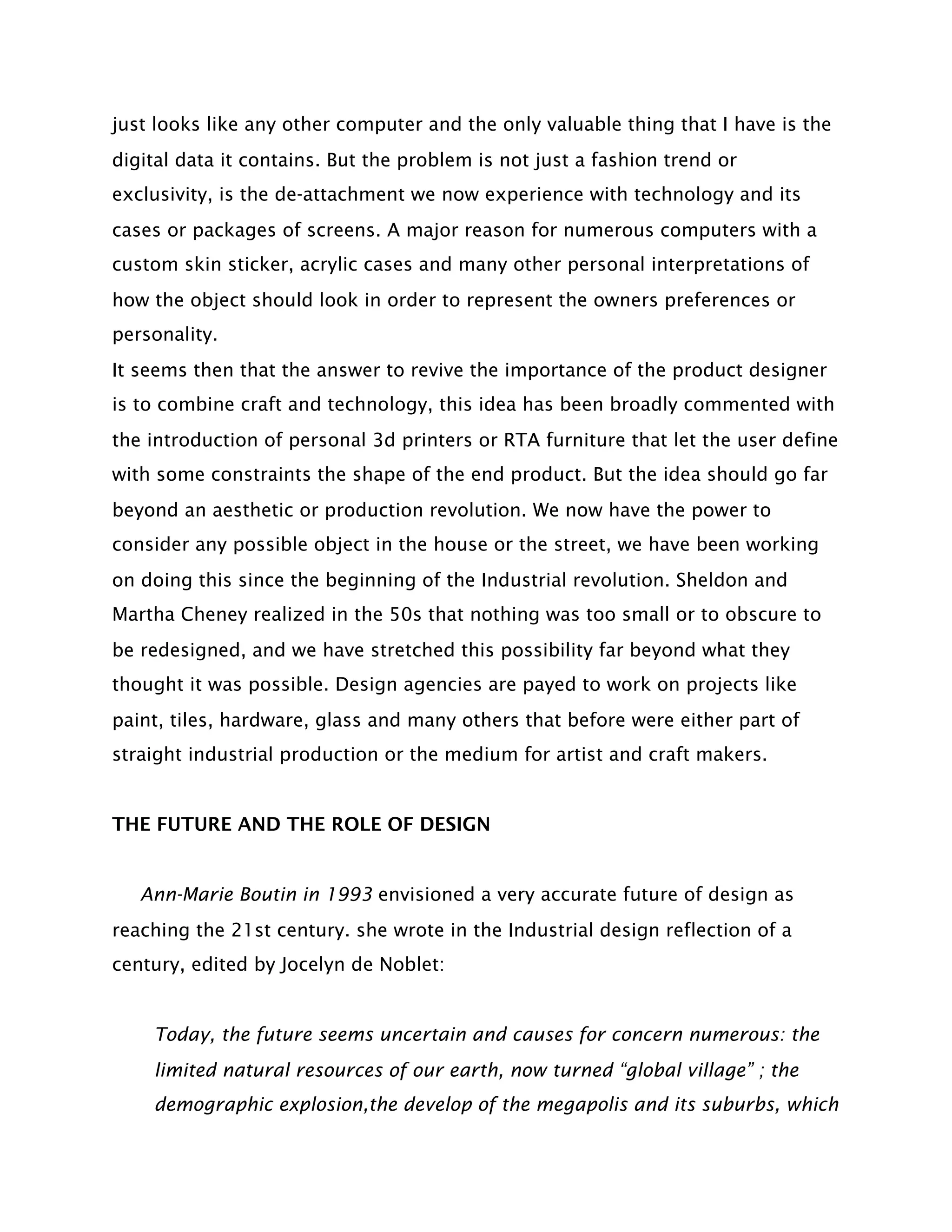 just looks like any other computer and the only valuable thing that I have is the
digital data it contains. But the problem is not just a fashion trend or
exclusivity, is the de-attachment we now experience with technology and its
cases or packages of screens. A major reason for numerous computers with a
custom skin sticker, acrylic cases and many other personal interpretations of
how the object should look in order to represent the owners preferences or
personality.
It seems then that the answer to revive the importance of the product designer
is to combine craft and technology, this idea has been broadly commented with
the introduction of personal 3d printers or RTA furniture that let the user define
with some constraints the shape of the end product. But the idea should go far
beyond an aesthetic or production revolution. We now have the power to
consider any possible object in the house or the street, we have been working
on doing this since the beginning of the Industrial revolution. Sheldon and
Martha Cheney realized in the 50s that nothing was too small or to obscure to
be redesigned, and we have stretched this possibility far beyond what they
thought it was possible. Design agencies are payed to work on projects like
paint, tiles, hardware, glass and many others that before were either part of
straight industrial production or the medium for artist and craft makers.


THE FUTURE AND THE ROLE OF DESIGN


   Ann-Marie Boutin in 1993 envisioned a very accurate future of design as
reaching the 21st century. she wrote in the Industrial design reflection of a
century, edited by Jocelyn de Noblet:


    Today, the future seems uncertain and causes for concern numerous: the
    limited natural resources of our earth, now turned “global village” ; the
    demographic explosion,the develop of the megapolis and its suburbs, which
 