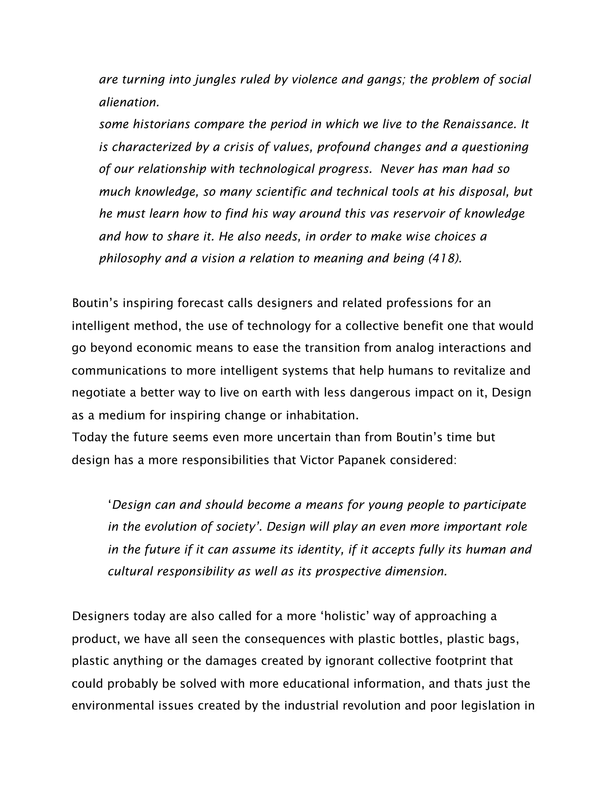 are turning into jungles ruled by violence and gangs; the problem of social
    alienation.
    some historians compare the period in which we live to the Renaissance. It
    is characterized by a crisis of values, profound changes and a questioning
    of our relationship with technological progress. Never has man had so
    much knowledge, so many scientific and technical tools at his disposal, but
    he must learn how to find his way around this vas reservoir of knowledge
    and how to share it. He also needs, in order to make wise choices a
    philosophy and a vision a relation to meaning and being (418).


Boutin’s inspiring forecast calls designers and related professions for an
intelligent method, the use of technology for a collective benefit one that would
go beyond economic means to ease the transition from analog interactions and
communications to more intelligent systems that help humans to revitalize and
negotiate a better way to live on earth with less dangerous impact on it, Design
as a medium for inspiring change or inhabitation.
Today the future seems even more uncertain than from Boutin’s time but
design has a more responsibilities that Victor Papanek considered:


      ‘Design can and should become a means for young people to participate
      in the evolution of society’. Design will play an even more important role
      in the future if it can assume its identity, if it accepts fully its human and
      cultural responsibility as well as its prospective dimension.


Designers today are also called for a more ‘holistic’ way of approaching a
product, we have all seen the consequences with plastic bottles, plastic bags,
plastic anything or the damages created by ignorant collective footprint that
could probably be solved with more educational information, and thats just the
environmental issues created by the industrial revolution and poor legislation in
 