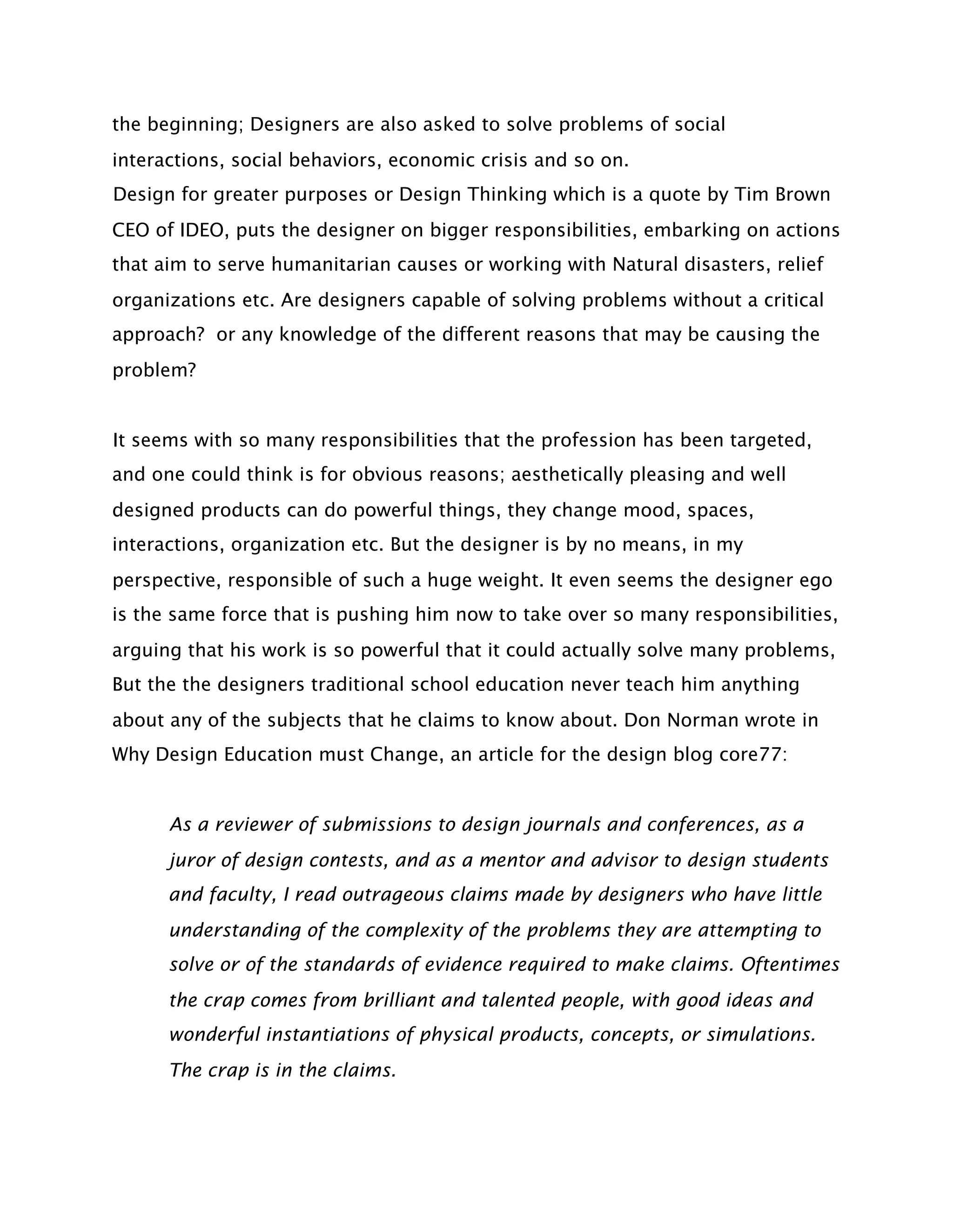 the beginning; Designers are also asked to solve problems of social
interactions, social behaviors, economic crisis and so on.
Design for greater purposes or Design Thinking which is a quote by Tim Brown
CEO of IDEO, puts the designer on bigger responsibilities, embarking on actions
that aim to serve humanitarian causes or working with Natural disasters, relief
organizations etc. Are designers capable of solving problems without a critical
approach? or any knowledge of the different reasons that may be causing the
problem?


It seems with so many responsibilities that the profession has been targeted,
and one could think is for obvious reasons; aesthetically pleasing and well
designed products can do powerful things, they change mood, spaces,
interactions, organization etc. But the designer is by no means, in my
perspective, responsible of such a huge weight. It even seems the designer ego
is the same force that is pushing him now to take over so many responsibilities,
arguing that his work is so powerful that it could actually solve many problems,
But the the designers traditional school education never teach him anything
about any of the subjects that he claims to know about. Don Norman wrote in
Why Design Education must Change, an article for the design blog core77:


      As a reviewer of submissions to design journals and conferences, as a
      juror of design contests, and as a mentor and advisor to design students
      and faculty, I read outrageous claims made by designers who have little
      understanding of the complexity of the problems they are attempting to
      solve or of the standards of evidence required to make claims. Oftentimes
      the crap comes from brilliant and talented people, with good ideas and
      wonderful instantiations of physical products, concepts, or simulations.
      The crap is in the claims.
 
