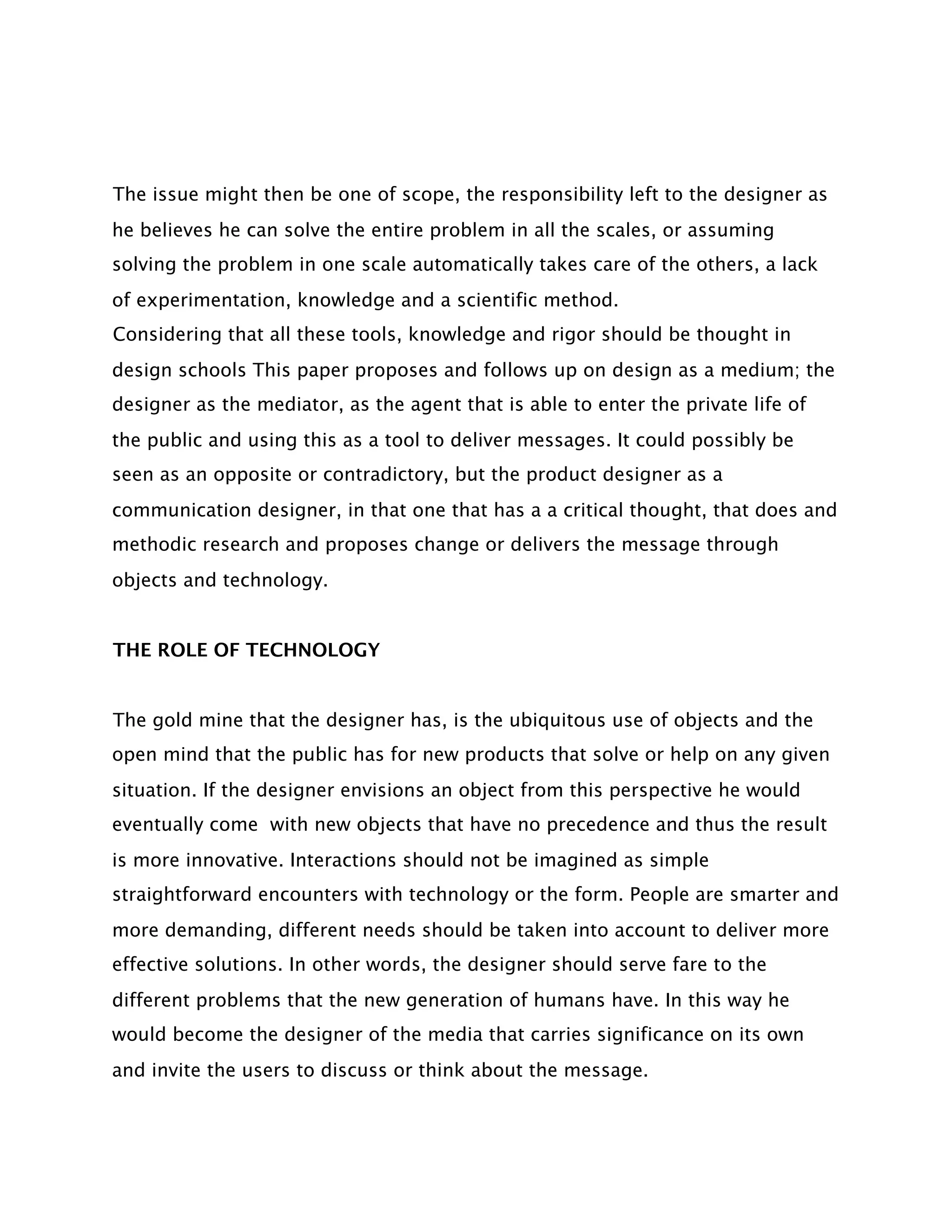 The issue might then be one of scope, the responsibility left to the designer as
he believes he can solve the entire problem in all the scales, or assuming
solving the problem in one scale automatically takes care of the others, a lack
of experimentation, knowledge and a scientific method.
Considering that all these tools, knowledge and rigor should be thought in
design schools This paper proposes and follows up on design as a medium; the
designer as the mediator, as the agent that is able to enter the private life of
the public and using this as a tool to deliver messages. It could possibly be
seen as an opposite or contradictory, but the product designer as a
communication designer, in that one that has a a critical thought, that does and
methodic research and proposes change or delivers the message through
objects and technology.


THE ROLE OF TECHNOLOGY


The gold mine that the designer has, is the ubiquitous use of objects and the
open mind that the public has for new products that solve or help on any given
situation. If the designer envisions an object from this perspective he would
eventually come with new objects that have no precedence and thus the result
is more innovative. Interactions should not be imagined as simple
straightforward encounters with technology or the form. People are smarter and
more demanding, different needs should be taken into account to deliver more
effective solutions. In other words, the designer should serve fare to the
different problems that the new generation of humans have. In this way he
would become the designer of the media that carries significance on its own
and invite the users to discuss or think about the message.
 
