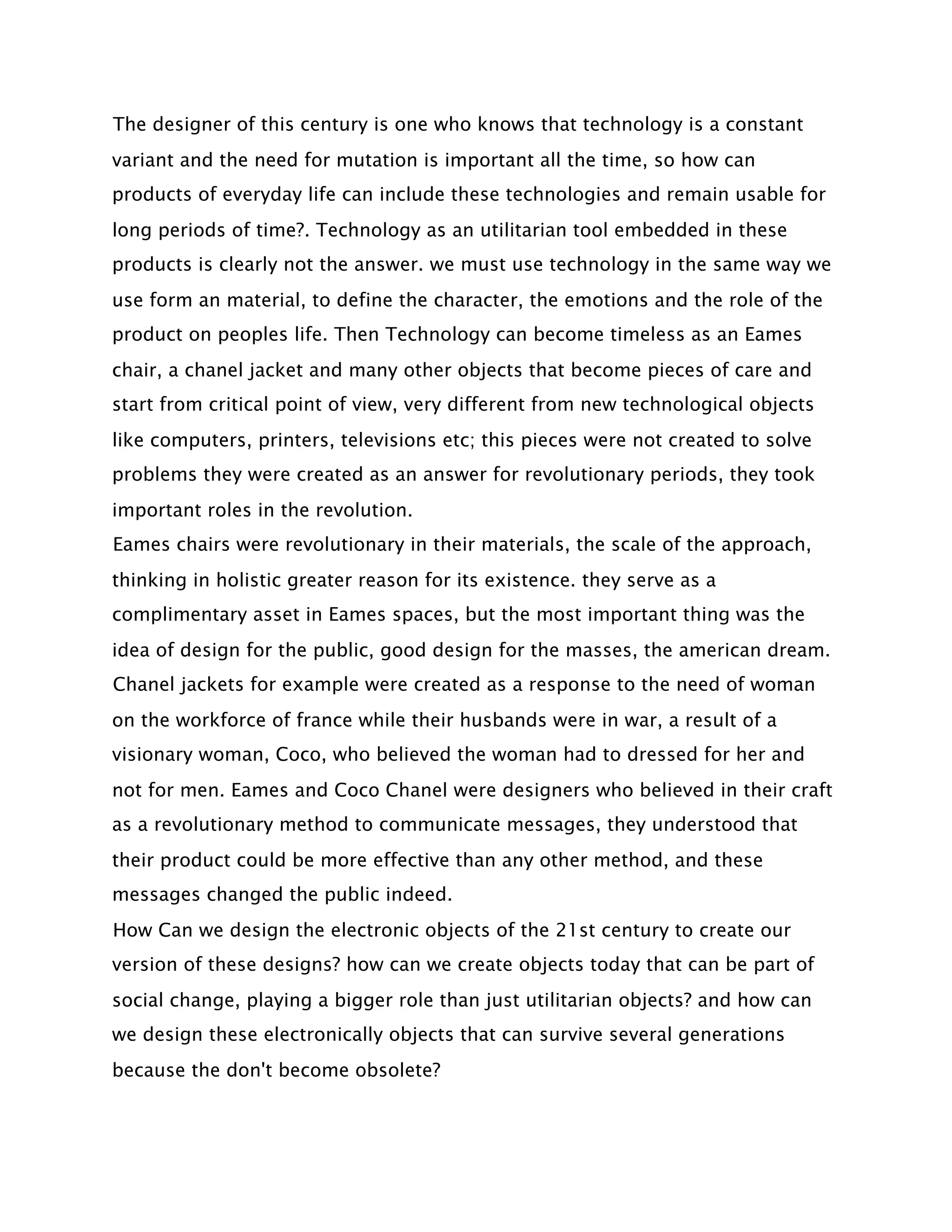 The designer of this century is one who knows that technology is a constant
variant and the need for mutation is important all the time, so how can
products of everyday life can include these technologies and remain usable for
long periods of time?. Technology as an utilitarian tool embedded in these
products is clearly not the answer. we must use technology in the same way we
use form an material, to define the character, the emotions and the role of the
product on peoples life. Then Technology can become timeless as an Eames
chair, a chanel jacket and many other objects that become pieces of care and
start from critical point of view, very different from new technological objects
like computers, printers, televisions etc; this pieces were not created to solve
problems they were created as an answer for revolutionary periods, they took
important roles in the revolution.
Eames chairs were revolutionary in their materials, the scale of the approach,
thinking in holistic greater reason for its existence. they serve as a
complimentary asset in Eames spaces, but the most important thing was the
idea of design for the public, good design for the masses, the american dream.
Chanel jackets for example were created as a response to the need of woman
on the workforce of france while their husbands were in war, a result of a
visionary woman, Coco, who believed the woman had to dressed for her and
not for men. Eames and Coco Chanel were designers who believed in their craft
as a revolutionary method to communicate messages, they understood that
their product could be more effective than any other method, and these
messages changed the public indeed.
How Can we design the electronic objects of the 21st century to create our
version of these designs? how can we create objects today that can be part of
social change, playing a bigger role than just utilitarian objects? and how can
we design these electronically objects that can survive several generations
because the don't become obsolete?
 