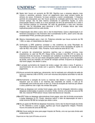 CENTRO UNIVERSITÁRIO DE DESENVOLVIMENTO DO
                                                  CENTRO-OESTE

(4) Neste item houve um aumento de R$ 300. Significa que a empresa adquiriu mais
    móveis e utensílios, portanto, houve um pagamento para essa compra (saída de
    dinheiro do caixa). Entretanto, há duas variáveis a serem consideradas: 1) Estamos
    partindo do pressuposto que não houve ajustes de avaliação patrimonial. Isso é fácil
    concluir porque não há esta reserva constituída no patrimônio líquido; 2) outra
    preocupação básica é saber se a nova aquisição de itens do permanente foi a vista e
    com recursos próprios ou financiada. No caso de aquisições a vista com recursos
    próprios, não há dificuldade para estruturar a DFC. A simples leitura das notas
    explicativas poderia eliminar esta dúvida;

(5) A depreciação não afeta o caixa, isto é, não há desembolso. Como a depreciação é um
    fenômeno econômico e não financeiro não é considerada na DFC, assim como não são
    consideradas PPDD, provisão para perdas, etc;

(6) Mesma interpretação para o item (4). Podemos entender que houve aumento de R$
    1.000, ou seja, um desembolso de disponível;

(7) Verificando a DRE podemos constatar a não existência da conta Resultado da
    Equivalência Patrimonial, assim concluímos que houve novas aquisições de ações no
    valor de R$ 2.140 (2.640 – 500). Portanto, houve saída de caixa de $ 2.140;

(9) O aumento de empréstimos bancários significa que a empresa contraiu mais
    empréstimos no valor de R$ 470. Dessa forma, entraram mais R$ 470 no caixa da
    empresa (fonte de recursos). É necessário ser cuidadoso na análise de empréstimos e
    financiamentos, uma vez que essas obrigações podem aumentar por mera atualização
    da dívida, como por exemplo, em virtude de variação cambial. Enquanto as obrigações
    não forem pagas, não afetam o caixa;

(10) A variação aumentativa de imposto de renda a pagar não afeta o caixa. É apenas o
     reconhecimento de uma dívida com o governo. Afetará o caixa na ocasião de seu
     pagamento;

(11) Houve aumento de capital que, obviamente, não foi realizado com utilização de saldo de
     lucros ou reservas (vide a DLPA), e sim com recursos dos próprios acionistas no valo de
     R$ 1.500;

(12) Normalmente a variação de lucros ou reservas não afetam o caixa. Não podemos
     esquecer que os lucros e as reservas são originados da receita, e esta já foi
     considerada como fonte de caixa no item (2). Entre as exceções de reservas que afetam
     o caixa, podemos citar o ágio nas vendas das ações;

(15) Todas as despesas com vendas foram pagas, pois não há obrigação referente a estas
     despesas evidenciadas no passivo circulante. Então, tivemos uma saída de caixa de R$
     500. Se o total de PPDD estiver incluso neste total deverá ser reduzido;

(16) e (17) Todas as despesas administrativas foram pagas, pois não há dívida concernente
     a essas despesas no PC. Porém, devemos reduzir o valor da depreciação do total e
     então teremos R$ 380 de variação que afeta o caixa;

(18) Há um gasto de R$ 500 de despesas financeiras. Como não há discriminação de dívida
     no PC referente a Juros a pagar, significa que houve pagamento integral. Portanto
     houve uma saída de caixa de R$ 500;

(19) Não houve saída de caixa para pagar Imposto de Renda, uma vez que esta dívida está
     evidenciada no PC;
Disponível em http://julio1976.sites.uol.com.br                                          44
 
