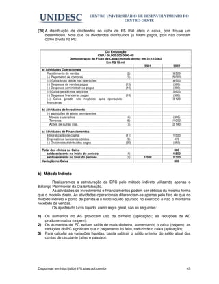 CENTRO UNIVERSITÁRIO DE DESENVOLVIMENTO DO
                                                       CENTRO-OESTE

(20) A distribuição de dividendos no valor de R$ 850 afeta o caixa, pois houve um
     desembolso. Note que os dividendos distribuídos já foram pagos, pois não constam
     como dívida no PC.


                                                  Cia Entubação
                                              CNPJ 00.000.000/0000-00
                          Demonstração do Fluxo de Caixa (método direto) em 31/12/2002
                                                   Em R$ 10 mil
                                                                          2001            2002
     a) Atividades Operacionais
         Recebimento de vendas                                   (2)                      9.500
         (-) Pagamento de compras                                (3)                     (5.000)
         (=) Caixa bruto obtido nas operações                                             4.500
         (-) Despesas de vendas pagas                           (15)                      (500)
         (-) Despesas administrativas pagas                     (16)                      (380)
         (=) Caixa gerado nos negócios                                                    3.620
         (-) Despesas financeiras pagas                         (18)                      (500)
         (=) Caixa gerado nos negócios após operações                                     3.120
         financeiras

     b) Atividades de Investimento
        (-) aquisições de ativos permanentes
          Móveis e utensílios                                 (4)                         (300)
          Terrenos                                            (6)                        (1.000)
          Ações de outras cias.                               (7)                        (2.140)

     c) Atividades de Financiamentos
         Integralização de capital                           (11)                        1.500
         Empréstimos bancários obtidos                        (9)                         470
         (-) Dividendos distribuídos pagos                   (20)                        (850)

     Total dos efeitos no Caixa                                                           800
        saldo existente no início do período                  (1)                        1.500
        saldo existente no final do período                   (2)        1.500           2.300
     Variação no Caixa                                                                    800



b) Método Indireto

        Realizaremos a estruturação da DFC pelo método indireto utilizando apenas o
Balanço Patrimonial da Cia Entubação.
        As atividades de investimento e financiamentos podem ser obtidas da mesma forma
que o modelo direto. As atividades operacionais diferenciam-se apenas pelo fato de que no
método indireto o ponto de partida é o lucro líquido apurado no exercício e não o montante
recebido de vendas.
        Os ajustes do lucro líquido, como regra geral, são os seguintes:

1)     Os aumentos no AC provocam uso de dinheiro (aplicação); as reduções de AC
       produzem caixa (origem);
2)     Os aumentos de PC evitam saída de mais dinheiro, aumentando o caixa (origem); as
       reduções do PC significam que o pagamento foi feito, reduzindo o caixa (aplicação);
3)     Para calcular as variações líquidas, basta subtrair o saldo anterior do saldo atual das
       contas do circulante (ativo e passivo).




Disponível em http://julio1976.sites.uol.com.br                                                    45
 