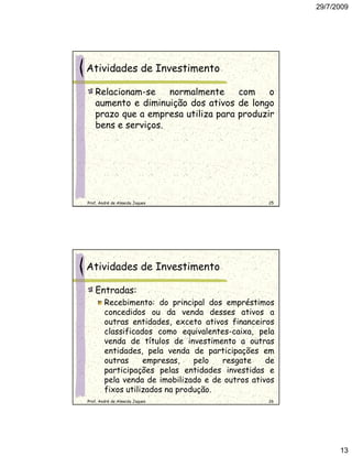 29/7/2009




Atividades de Investimento

   Relacionam-se    normalmente     com    o
   aumento e diminuição dos ativos de longo
   prazo que a empresa utiliza para produzir
   bens e serviços.




Prof. André de Almeida Jaques                     25




Atividades de Investimento

   Entradas:
        Recebimento: do principal dos empréstimos
        concedidos ou da venda desses ativos a
        outras entidades, exceto ativos financeiros
        classificados como equivalentes-caixa, pela
        venda de títulos de investimento a outras
        entidades, pela venda de participações em
        outras     empresas,    pelo  resgate     de
        participações pelas entidades investidas e
        pela venda de imobilizado e de outros ativos
        fixos utilizados na produção.
Prof. André de Almeida Jaques                     26




                                                             13
 