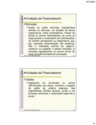 29/7/2009




Atividades de Financiamento
   Entradas:
        Venda de ações emitidas, empréstimos
        obtidos no mercado, via emissão de letras
        hipotecárias, notas promissórias, títulos de
        dívida ou outros instrumentos, de curto ou
        longo prazos e recebimento de contribuições,
        de caráter permanente ou temporários, que,
        por expressa determinação dos doadores,
        têm a finalidade estrita de adquirir,
        construir ou expandir a planta instalada, aí
        incluídos equipamentos ou outros ativos de
        longa duração necessários à produção.
Prof. André de Almeida Jaques                      29




Atividades de Financiamento

   Saídas:
        Pagamento     de   dividendos    ou   outras
        distribuições aos donos, incluindo o resgate
        de ações da própria empresa, dos
        empréstimos obtidos (exceto juros) e do
        principal referente a imobilizado adquirido a
        prazo.




Prof. André de Almeida Jaques                      30




                                                              15
 