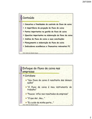 29/7/2009




Conteúdo

   Conceitos e finalidades do controle do fluxo de caixa

   A importância da projeção do fluxo de caixa

   Pontos importantes na gestão do fluxo de caixa

   Quesitos importantes na elaboração do fluxo de caixa

   Análise do fluxo de caixa e suas conciliações

   Planejamento e elaboração do fluxo de caixa

   Indicadores econômicos e financeiros relevantes FC


Prof. André de Almeida Jaques                           3




Enfoque do fluxo de caixa nas
empresas
   Cotidiano
        “Seu fluxo de caixa é resultante das demais
        ações”

        “O fluxo de caixa é meu instrumento de
        trabalho”

        “Poucos influi nos resultados da empresa”

        “O que der, deu...”

        “Eu cuido da minha parte...”
Prof. André de Almeida Jaques                           4




                                                                   2
 