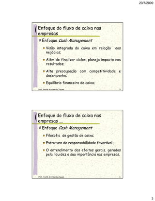 29/7/2009




Enfoque do fluxo de caixa nas
empresas
   Enfoque Cash Management
        Visão integrada do caixa em relação         aos
        negócios;

        Além de finalizar ciclos, planeja impacto nos
        resultados;

        Alta preocupação com competitividade e
        desempenho;

        Equilíbrio financeiro de caixa;
Prof. André de Almeida Jaques                         5




Enfoque do fluxo de caixa nas
empresas ...
   Enfoque Cash Management
        Filosofia de gestão de caixa;

        Estrutura de responsabilidade favorável ;

        O entendimento dos efeitos gerais, gerados
        pela liquidez e sua importância nas empresas.




Prof. André de Almeida Jaques                         6




                                                                 3
 