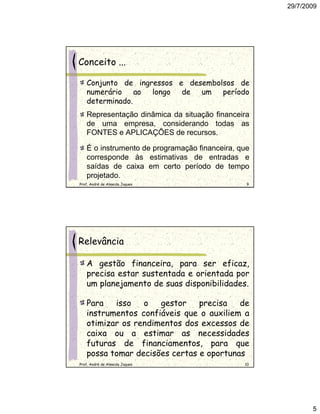 29/7/2009




Conceito ...

   Conjunto de ingressos e desembolsos de
   numerário ao longo de um período
   determinado.
   Representação dinâmica da situação financeira
   de uma empresa, considerando todas as
   FONTES e APLICAÇÕES de recursos.

   É o instrumento de programação financeira, que
   corresponde às estimativas de entradas e
   saídas de caixa em certo período de tempo
   projetado.
Prof. André de Almeida Jaques                   9




Relevância

   A gestão financeira, para ser eficaz,
   precisa estar sustentada e orientada por
   um planejamento de suas disponibilidades.

   Para   isso   o   gestor    precisa   de
   instrumentos confiáveis que o auxiliem a
   otimizar os rendimentos dos excessos de
   caixa ou a estimar as necessidades
   futuras de financiamentos, para que
   possa tomar decisões certas e oportunas
Prof. André de Almeida Jaques                  10




                                                           5
 