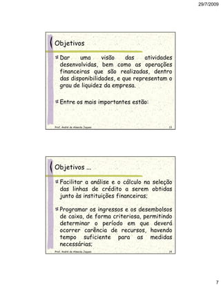 29/7/2009




Objetivos

   Dar     uma     visão    das    atividades
   desenvolvidas, bem como as operações
   financeiras que são realizadas, dentro
   das disponibilidades, e que representam o
   grau de liquidez da empresa.

   Entre os mais importantes estão:



Prof. André de Almeida Jaques              13




Objetivos ...

   Facilitar a análise e o cálculo na seleção
   das linhas de crédito a serem obtidas
   junto às instituições financeiras;

   Programar os ingressos e os desembolsos
   de caixa, de forma criteriosa, permitindo
   determinar o período em que deverá
   ocorrer carência de recursos, havendo
   tempo suficiente para as medidas
   necessárias;
Prof. André de Almeida Jaques              14




                                                       7
 