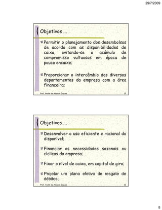 29/7/2009




Objetivos ...

   Permitir o planejamento dos desembolsos
   de acordo com as disponibilidades de
   caixa,   evitando-se   o   acúmulo   de
   compromisso vultuosos em época de
   pouco encaixe;

   Proporcionar o intercâmbio dos diversos
   departamentos da empresa com a área
   financeira;
Prof. André de Almeida Jaques                15




Objetivos ...

   Desenvolver o uso eficiente e racional do
   disponível;

   Financiar as necessidades sazonais ou
   cíclicas da empresa;

   Fixar o nível de caixa, em capital de giro;

   Projetar um plano efetivo de resgate de
   débitos;
Prof. André de Almeida Jaques                16




                                                         8
 