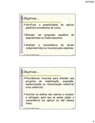 29/7/2009




Objetivos ...

   Verificar a possibilidade de      aplicar
   possíveis excedentes de caixa;

   Estudar um programa saudável          de
   empréstimos ou financiamentos;

   Analisar a conveniência de serem
   comprometidos os recursos pela empresa;

Prof. André de Almeida Jaques             17




Objetivos ...

   Providenciar recursos para atender aos
   projetos de implantação, expansão,
   modernização ou relocalização industrial
   e/ou comercial;

   Auxiliar na análise dos valores a receber
   e estoques, para que se possa julgar a
   conveniência em aplicar ou não nesses
   itens;
Prof. André de Almeida Jaques             18




                                                      9
 