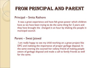 From Principal And Parent  Principal – Smita Rathore  It was a great experience and have felt great power which children have as we have been trying to do the same thing for 2 years and they have brought the  changed in an hour by shaking the people in municipal council.  Parent – Swati Jaiswal I am really happy to see my child working on a great project like DFC and realizing the importance of proper garbage disposal. In the same evening she counsel her colony friend of making people aware of garbage disposal and made a call to family friends as well for the same. 
