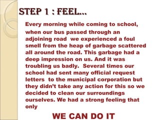 Step 1 : Feel… Every morning while coming to school, when our bus passed through an adjoining road  we experienced a foul smell from the heap of garbage scattered all around the road. This garbage had a deep impression on us. And it was troubling us badly.  Several times our school had sent many official request letters  to the municipal corporation but they didn’t take any action for this so we decided to clean our surroundings ourselves. We had a strong feeling that only WE CAN DO IT 