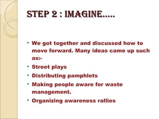 STEP 2 : imagine….. We got together and discussed how to move forward. Many ideas came up such as:- Street plays Distributing pamphlets  Making people aware for waste management. Organizing awareness rallies 