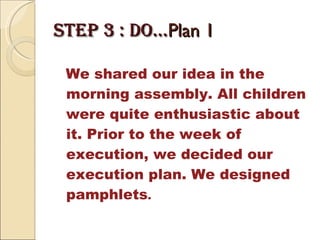 STEP 3 : DO… Plan 1 We shared our idea in the morning assembly. All children were quite enthusiastic about it. Prior to the week of execution, we decided our execution plan. We designed pamphlets . 